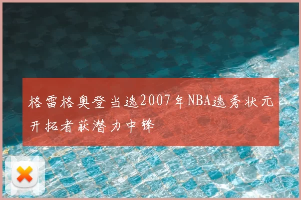 格雷格奥登当选2007年NBA选秀状元开拓者获潜力中锋