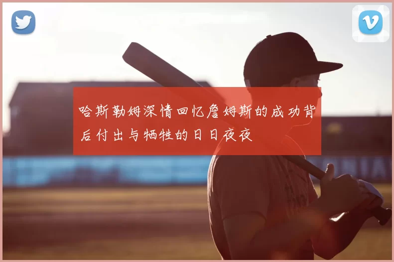 哈斯勒姆深情回忆詹姆斯的成功背后付出与牺牲的日日夜夜
