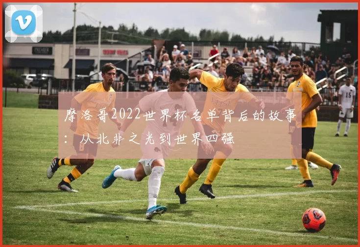 摩洛哥2022世界杯名单背后的故事：从北非之光到世界四强