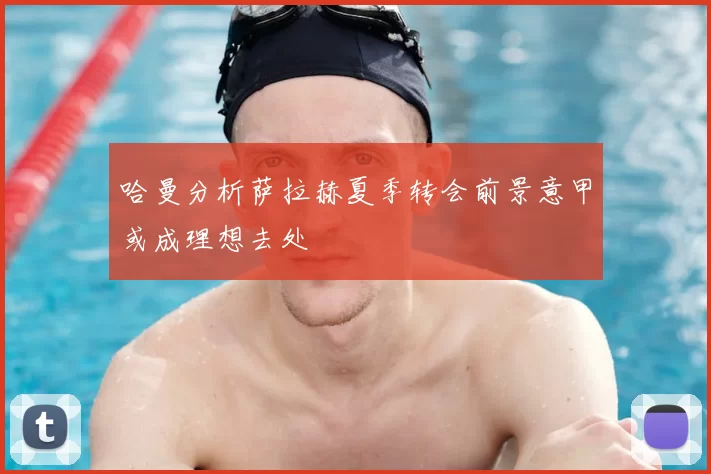 哈曼分析萨拉赫夏季转会前景意甲或成理想去处
