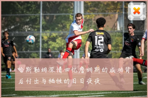 哈斯勒姆深情回忆詹姆斯的成功背后付出与牺牲的日日夜夜