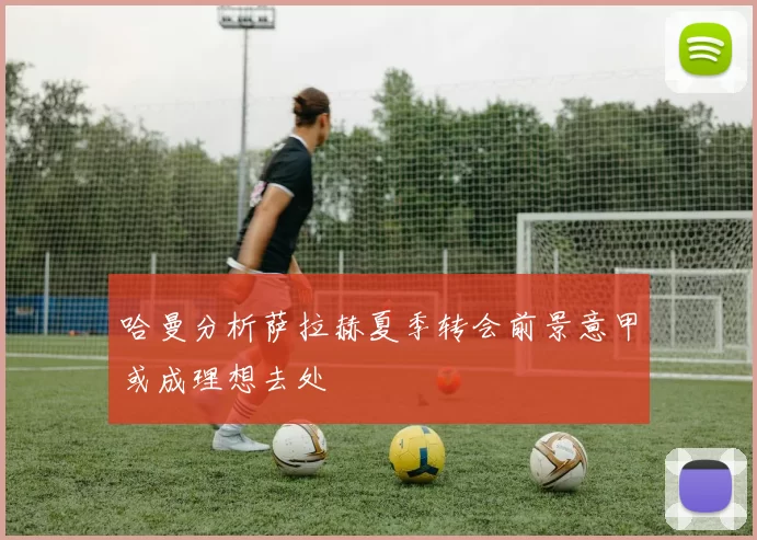 哈曼分析萨拉赫夏季转会前景意甲或成理想去处