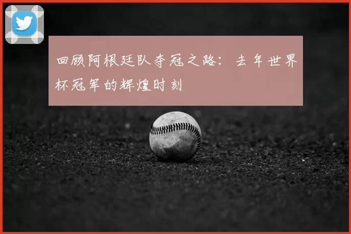 回顾阿根廷队夺冠之路：去年世界杯冠军的辉煌时刻