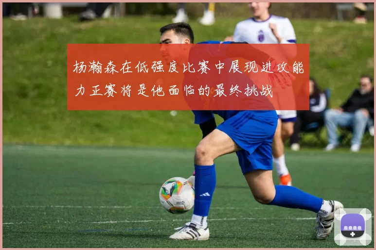 杨瀚森在低强度比赛中展现进攻能力正赛将是他面临的最终挑战