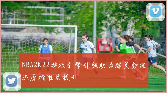 NBA2K22游戏引擎升级助力球员数据还原精准度提升