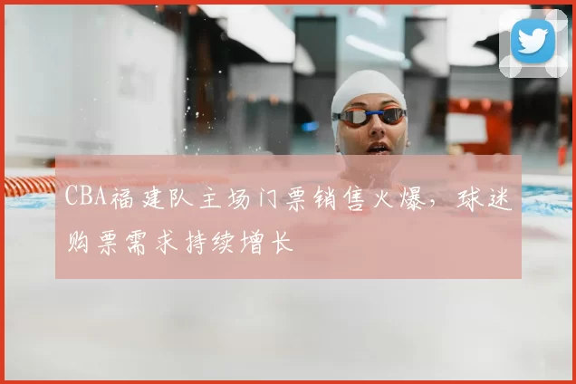 CBA福建队主场门票销售火爆,球迷购票需求持续增长