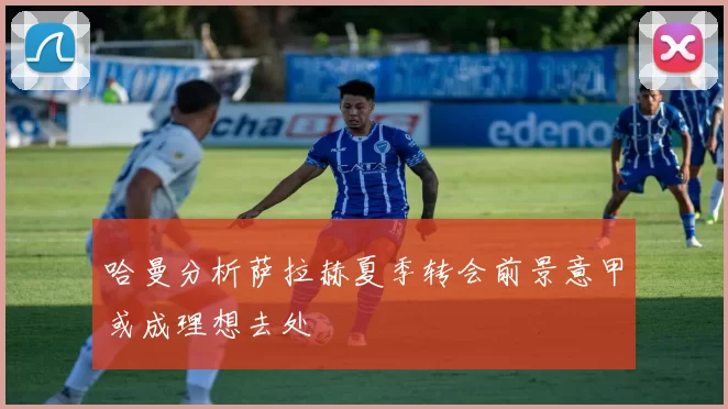 哈曼分析萨拉赫夏季转会前景意甲或成理想去处
