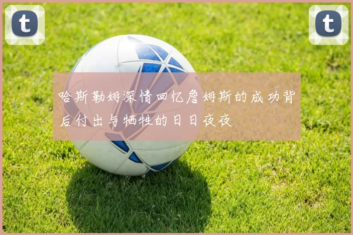 哈斯勒姆深情回忆詹姆斯的成功背后付出与牺牲的日日夜夜