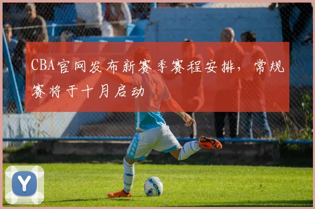 CBA官网发布新赛季赛程安排,常规赛将于十月启动