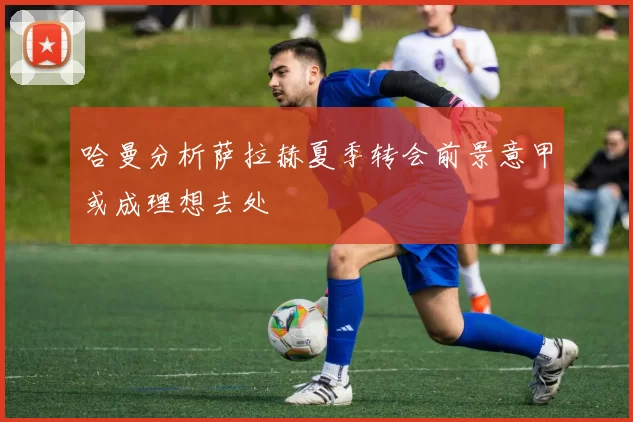 哈曼分析萨拉赫夏季转会前景意甲或成理想去处