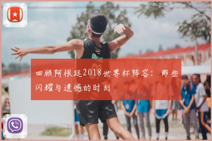 回顾阿根廷2018世界杯阵容：那些闪耀与遗憾的时刻