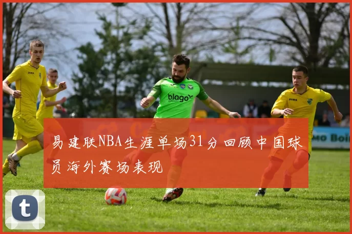 易建联NBA生涯单场31分回顾中国球员海外赛场表现