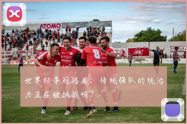 世界杯争冠格局:传统强队的统治力正在被挑战吗?