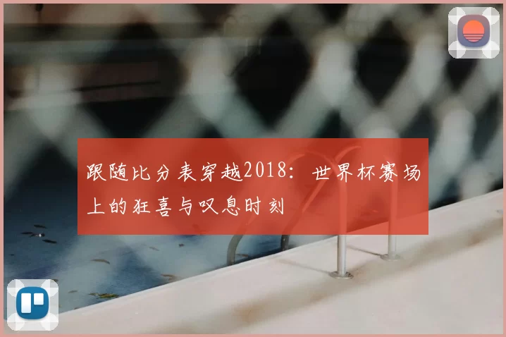 跟随比分表穿越2018：世界杯赛场上的狂喜与叹息时刻