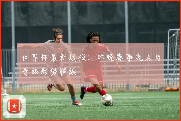 世界杯最新战报：昨晚赛事亮点与晋级形势解读