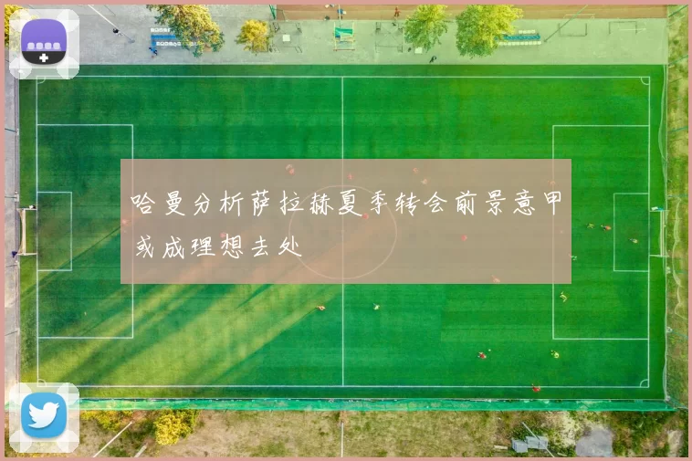 哈曼分析萨拉赫夏季转会前景意甲或成理想去处
