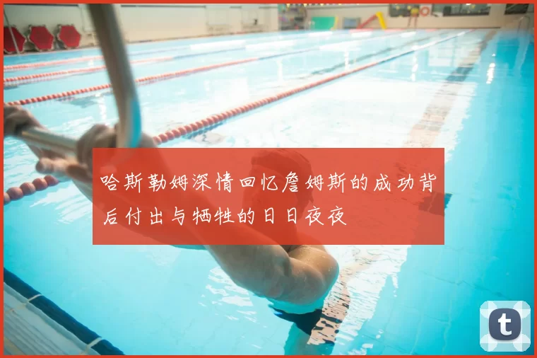 哈斯勒姆深情回忆詹姆斯的成功背后付出与牺牲的日日夜夜