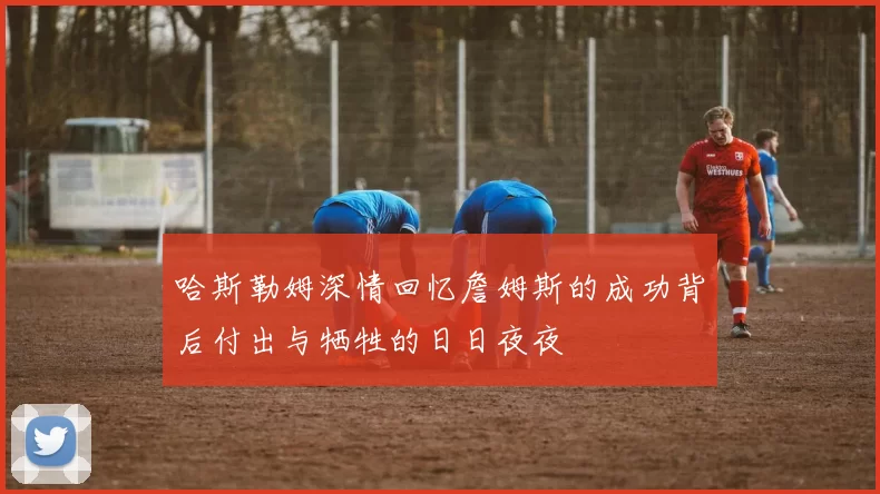 哈斯勒姆深情回忆詹姆斯的成功背后付出与牺牲的日日夜夜